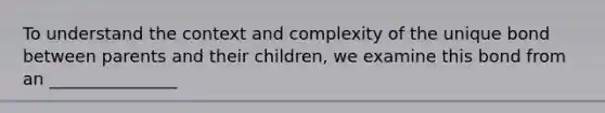 To understand the context and complexity of the unique bond between parents and their children, we examine this bond from an _______________