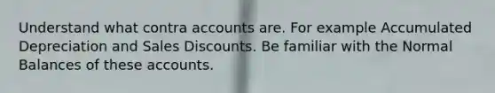 Understand what contra accounts are. For example Accumulated Depreciation and Sales Discounts. Be familiar with the Normal Balances of these accounts.