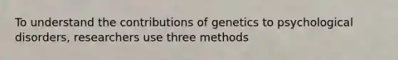 To understand the contributions of genetics to psychological disorders, researchers use three methods