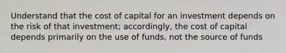 Understand that the cost of capital for an investment depends on the risk of that investment; accordingly, the cost of capital depends primarily on the use of funds, not the source of funds