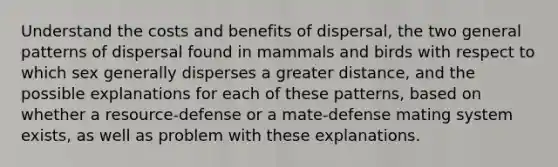 Understand the costs and benefits of dispersal, the two general patterns of dispersal found in mammals and birds with respect to which sex generally disperses a greater distance, and the possible explanations for each of these patterns, based on whether a resource-defense or a mate-defense mating system exists, as well as problem with these explanations.