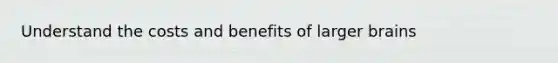 Understand the costs and benefits of larger brains