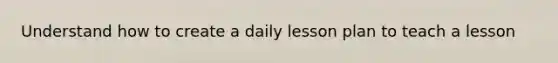 Understand how to create a daily lesson plan to teach a lesson