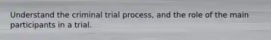 Understand the criminal trial process, and the role of the main participants in a trial.