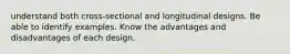 understand both cross-sectional and longitudinal designs. Be able to identify examples. Know the advantages and disadvantages of each design.