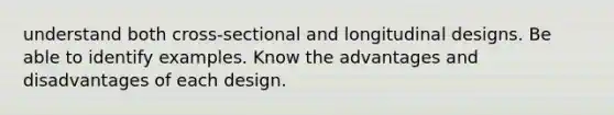 understand both cross-sectional and longitudinal designs. Be able to identify examples. Know the advantages and disadvantages of each design.