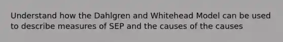 Understand how the Dahlgren and Whitehead Model can be used to describe measures of SEP and the causes of the causes