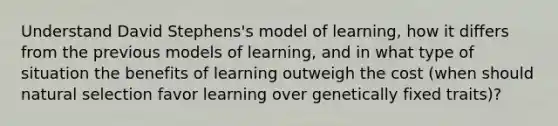 Understand David Stephens's model of learning, how it differs from the previous models of learning, and in what type of situation the benefits of learning outweigh the cost (when should natural selection favor learning over genetically fixed traits)?