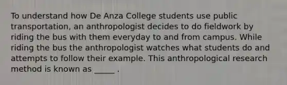 To understand how De Anza College students use public transportation, an anthropologist decides to do fieldwork by riding the bus with them everyday to and from campus. While riding the bus the anthropologist watches what students do and attempts to follow their example. This anthropological research method is known as _____ .