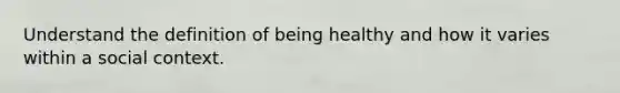 Understand the definition of being healthy and how it varies within a social context.