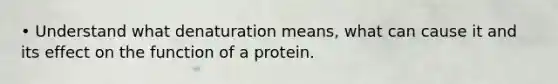 • Understand what denaturation means, what can cause it and its effect on the function of a protein.