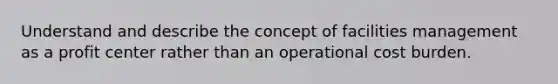 Understand and describe the concept of facilities management as a profit center rather than an operational cost burden.