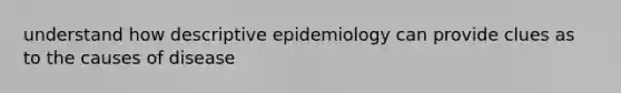 understand how descriptive epidemiology can provide clues as to the causes of disease