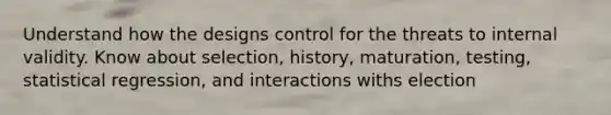 Understand how the designs control for the threats to internal validity. Know about selection, history, maturation, testing, statistical regression, and interactions withs election