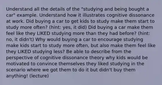 Understand all the details of the "studying and being bought a car" example. Understand how it illustrates cognitive dissonance at work. Did buying a car to get kids to study make them start to study more often? (hint: yes, it did) Did buying a car make them feel like they LIKED studying more than they had before? (hint: no, it didn't) Why would buying a car to encourage studying make kids start to study more often, but also make them feel like they LIKED studying less? Be able to describe from the perspective of cognitive dissonance theory why kids would be motivated to convince themselves they liked studying in the scenario where we got them to do it but didn't buy them anything! (lecture)