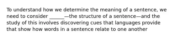 To understand how we determine the meaning of a sentence, we need to consider ______—the structure of a sentence—and the study of this involves discovering cues that languages provide that show how words in a sentence relate to one another