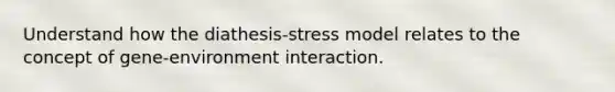 Understand how the diathesis-stress model relates to the concept of gene-environment interaction.