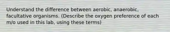 Understand the difference between aerobic, anaerobic, facultative organisms. (Describe the oxygen preference of each m/o used in this lab, using these terms)