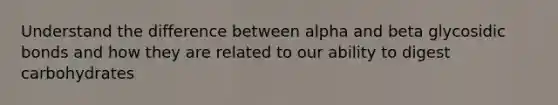 Understand the difference between alpha and beta glycosidic bonds and how they are related to our ability to digest carbohydrates