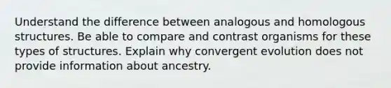 Understand the difference between analogous and homologous structures. Be able to compare and contrast organisms for these types of structures. Explain why convergent evolution does not provide information about ancestry.