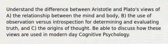 Understand the difference between Aristotle and Plato's views of A) the relationship between the mind and body, B) the use of observation versus introspection for determining and evaluating truth, and C) the origins of thought. Be able to discuss how these views are used in modern day Cognitive Psychology.