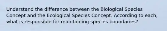 Understand the difference between the Biological Species Concept and the Ecological Species Concept. According to each, what is responsible for maintaining species boundaries?