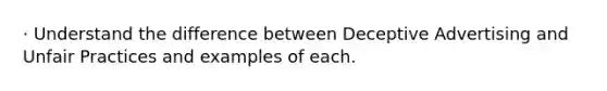 · Understand the difference between Deceptive Advertising and Unfair Practices and examples of each.