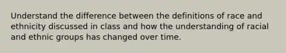 Understand the difference between the definitions of race and ethnicity discussed in class and how the understanding of racial and ethnic groups has changed over time.