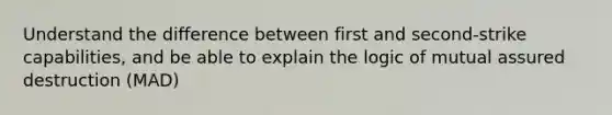 Understand the difference between first and second-strike capabilities, and be able to explain the logic of mutual assured destruction (MAD)