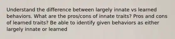 Understand the difference between largely innate vs learned behaviors. What are the pros/cons of innate traits? Pros and cons of learned traits? Be able to identify given behaviors as either largely innate or learned