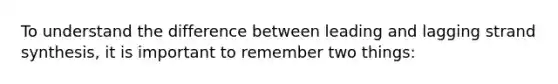 To understand the difference between leading and lagging strand synthesis, it is important to remember two things: