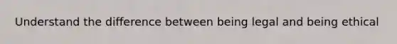Understand the difference between being legal and being ethical
