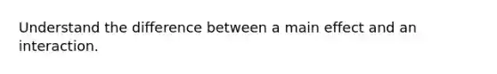 Understand the difference between a main effect and an interaction.