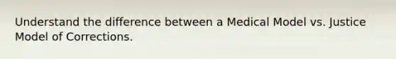 Understand the difference between a Medical Model vs. Justice Model of Corrections.