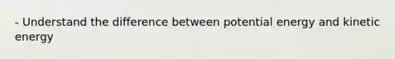 - Understand the difference between potential energy and kinetic energy