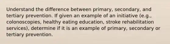 Understand the difference between primary, secondary, and tertiary prevention. If given an example of an initiative (e.g., colonoscopies, healthy eating education, stroke rehabilitation services), determine if it is an example of primary, secondary or tertiary prevention.