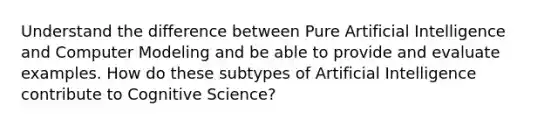 Understand the difference between Pure Artificial Intelligence and Computer Modeling and be able to provide and evaluate examples. How do these subtypes of Artificial Intelligence contribute to Cognitive Science?