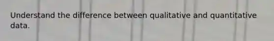 Understand the difference between qualitative and quantitative data.