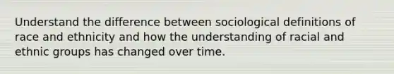 Understand the difference between sociological definitions of race and ethnicity and how the understanding of racial and ethnic groups has changed over time.