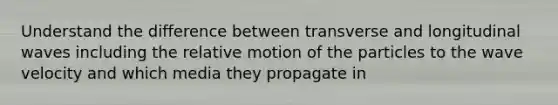 Understand the difference between transverse and longitudinal waves including the relative motion of the particles to the wave velocity and which media they propagate in