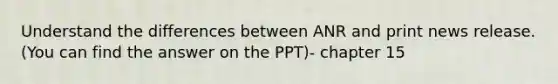 Understand the differences between ANR and print news release. (You can find the answer on the PPT)- chapter 15