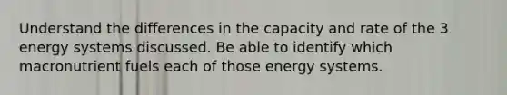 Understand the differences in the capacity and rate of the 3 energy systems discussed. Be able to identify which macronutrient fuels each of those energy systems.