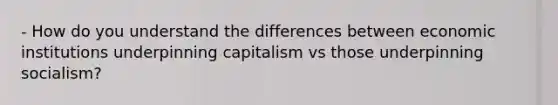 - How do you understand the differences between economic institutions underpinning capitalism vs those underpinning socialism?