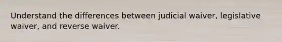 Understand the differences between judicial waiver, legislative waiver, and reverse waiver.