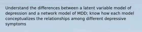 Understand the differences between a latent variable model of depression and a network model of MDD; know how each model conceptualizes the relationships among different depressive symptoms