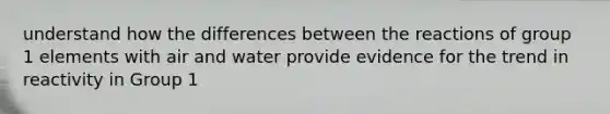 understand how the differences between the reactions of group 1 elements with air and water provide evidence for the trend in reactivity in Group 1