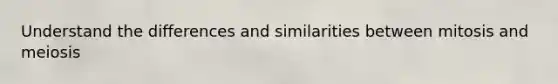 Understand the differences and similarities between mitosis and meiosis