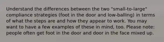 Understand the differences between the two "small-to-large" compliance strategies (foot in the door and low-balling) in terms of what the steps are and how they appear to work. You may want to have a few examples of these in mind, too. Please note: people often get foot in the door and door in the face mixed up.