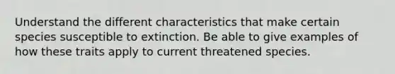 Understand the different characteristics that make certain species susceptible to extinction. Be able to give examples of how these traits apply to current threatened species.