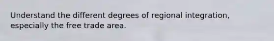 Understand the different degrees of regional integration, especially the free trade area.